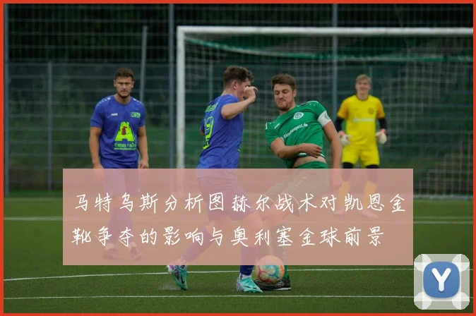 马特乌斯分析图赫尔战术对凯恩金靴争夺的影响与奥利塞金球前景
