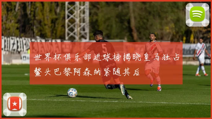 世界杯俱乐部进球榜揭晓皇马独占鳌头巴黎阿森纳紧随其后