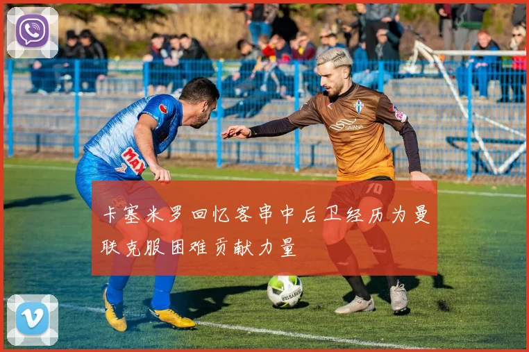 卡塞米罗回忆客串中后卫经历为曼联克服困难贡献力量