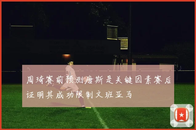 周琦赛前预测唐斯是关键因素赛后证明其成功限制文班亚马
