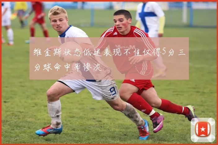 维金斯状态低迷表现不佳仅得5分三分球命中率惨淡