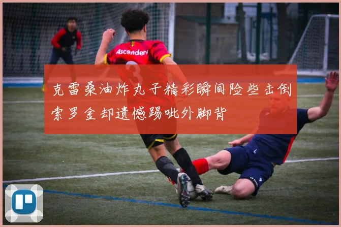 克雷桑油炸丸子精彩瞬间险些击倒索罗金却遗憾踢呲外脚背
