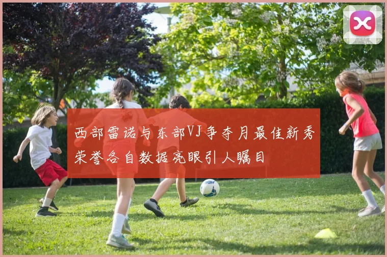 西部雷诺与东部VJ争夺月最佳新秀荣誉各自数据亮眼引人瞩目