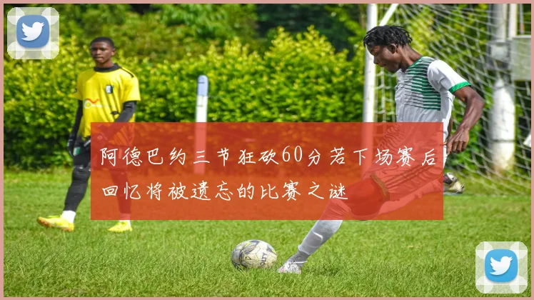 阿德巴约三节狂砍60分若下场赛后回忆将被遗忘的比赛之谜