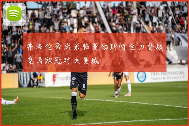 弗洛伦蒂诺亲临曼彻斯特全力督战皇马欧冠对决曼城