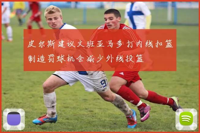 皮尔斯建议文班亚马多打内线扣篮制造罚球机会减少外线投篮