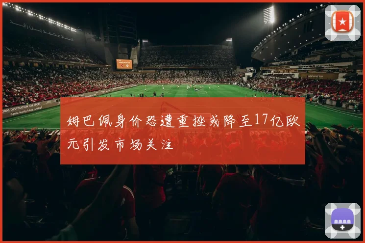 姆巴佩身价恐遭重挫或降至17亿欧元引发市场关注