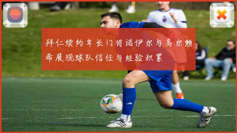 拜仁续约年长门将诺伊尔与乌尔赖希展现球队信任与经验积累