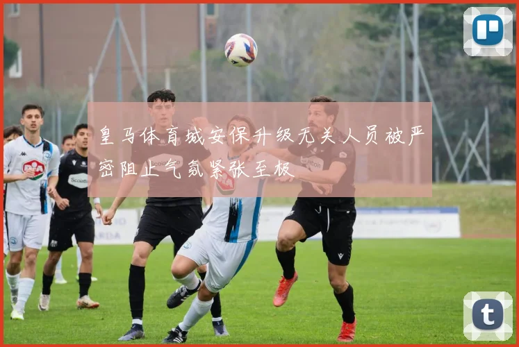 皇马体育城安保升级无关人员被严密阻止气氛紧张至极