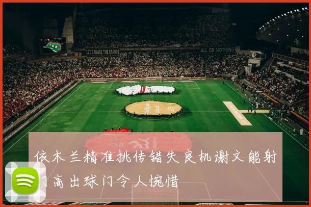 依木兰精准挑传错失良机谢文能射门高出球门令人惋惜