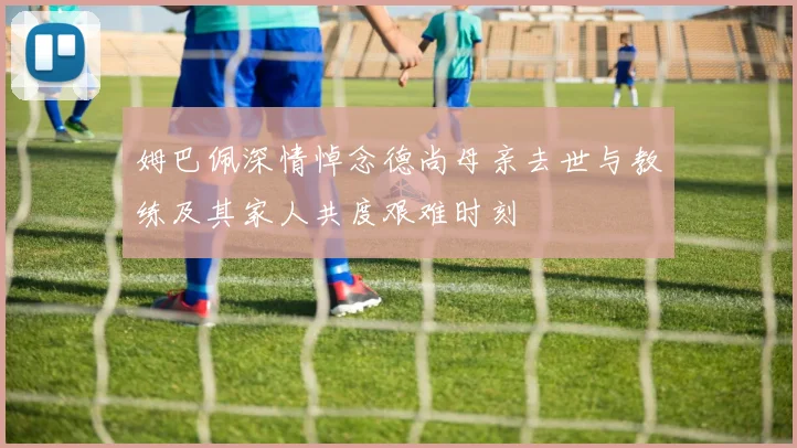 姆巴佩深情悼念德尚母亲去世与教练及其家人共度艰难时刻