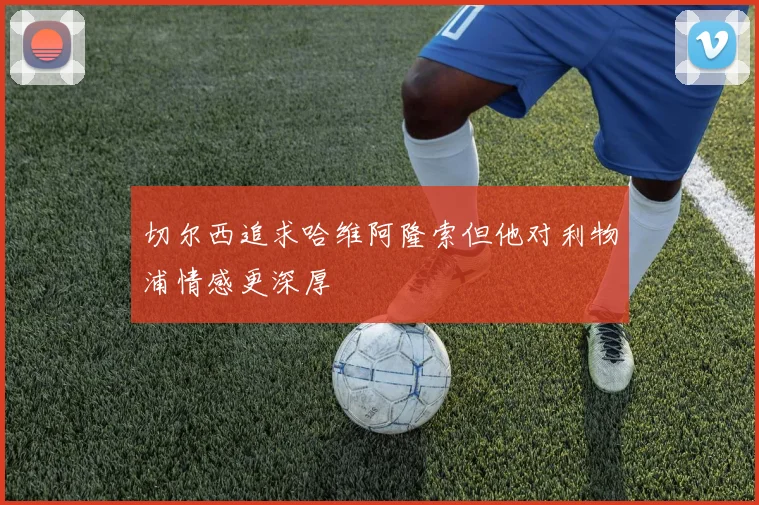 切尔西追求哈维阿隆索但他对利物浦情感更深厚