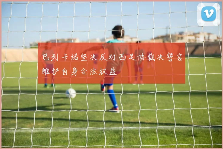 巴列卡诺坚决反对西足协裁决誓言维护自身合法权益