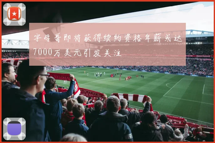 字母哥即将获得续约资格年薪或达7000万美元引发关注