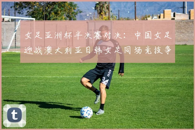 女足亚洲杯半决赛对决：中国女足迎战澳大利亚日韩女足同场竞技争夺决赛名额