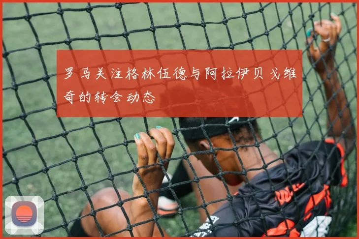 罗马关注格林伍德与阿拉伊贝戈维奇的转会动态