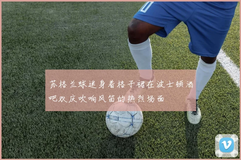 苏格兰球迷身着格子裙在波士顿酒吧欢庆吹响风笛的热烈场面